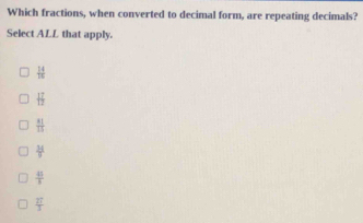 Which fractions, when converted to decimal form, are repeating decimals?
Select ALL that apply.
 14/15 
 17/12 
 81/15 
 34/9 
 45/3 
 27/3 