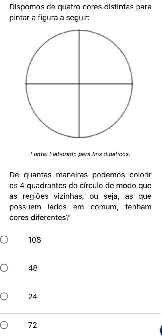 Dispomos de quatro cores distintas para
pintar a figura a seguir:
Fonte: Elaborado para fins didáticos.
De quantas maneiras podemos colorir
os 4 quadrantes do círculo de modo que
as regiões vizinhas, ou seja, as que
possuem lados em comum, tenham
cores diferentes?
108
48
24
72