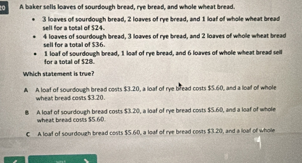 A baker sells loaves of sourdough bread, rye bread, and whole wheat bread.
3 loaves of sourdough bread, 2 loaves of rye bread, and 1 loaf of whole wheat bread
sell for a total of $24.
4 loaves of sourdough bread, 3 loaves of rye bread, and 2 loaves of whole wheat bread
sell for a total of $36.
1 loaf of sourdough bread, 1 loaf of rye bread, and 6 loaves of whole wheat bread sell
for a total of $28.
Which statement is true?
A A loaf of sourdough bread costs $3.20, a loaf of rye bread costs $5.60, and a loaf of whole
wheat bread costs $3.20.
B A loaf of sourdough bread costs $3.20, a loaf of rye bread costs $5.60, and a loaf of whole
wheat bread costs $5.60.
C A loaf of sourdough bread costs $5.60, a loaf of rye bread costs $3.20, and a loaf of whole