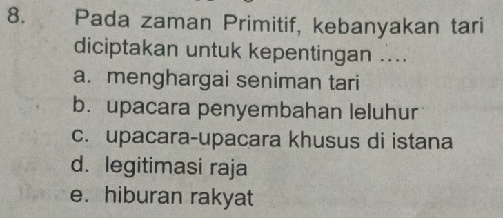 Pada zaman Primitif, kebanyakan tari
diciptakan untuk kepentingan ...
a. menghargai seniman tari
b. upacara penyembahan leluhur
c. upacara-upacara khusus di istana
d. legitimasi raja
e. hiburan rakyat