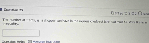 □0/1 pt つ 322 Detal 
The number of items, n, a shopper can have in the express check-out lane is at most 14. Write this as an 
inequality. 
Question Help: Message instructor