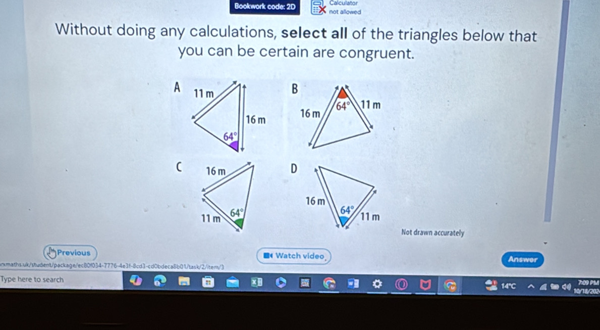 Calculator
Bookwork code: 2D not allowed
Without doing any calculations, select all of the triangles below that
you can be certain are congruent.
A
 
(
D
Not drawn accurately
Previous ■ Watch video
Answer
aths.uk/student/package/ec80f034-7776-4e3f-8cd3-cd0bdeca8b01/task/2/item/3
7:09 PM
Type here to search 10/18/202