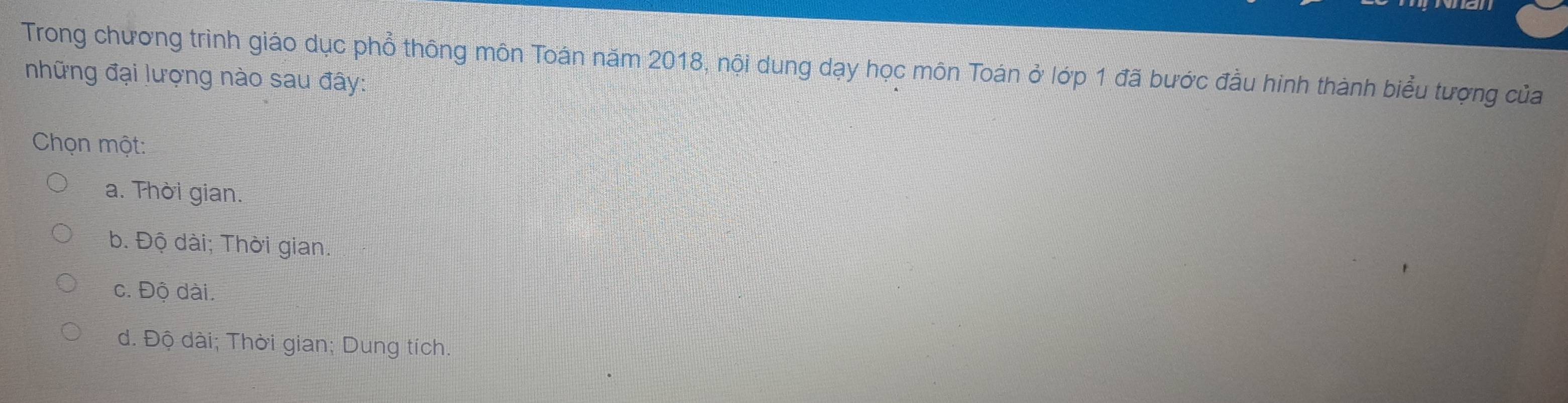 Trong chương trình giáo dục phổ thông môn Toán năm 2018, nội dung dạy học môn Toán ở lớp 1 đã bước đầu hình thành biểu tượng của
những đại lượng nào sau đây:
Chọn một:
a. Thời gian.
b. Độ dài; Thời gian.
c. Độ dài.
d. Độ dài; Thời gian; Dung tích.