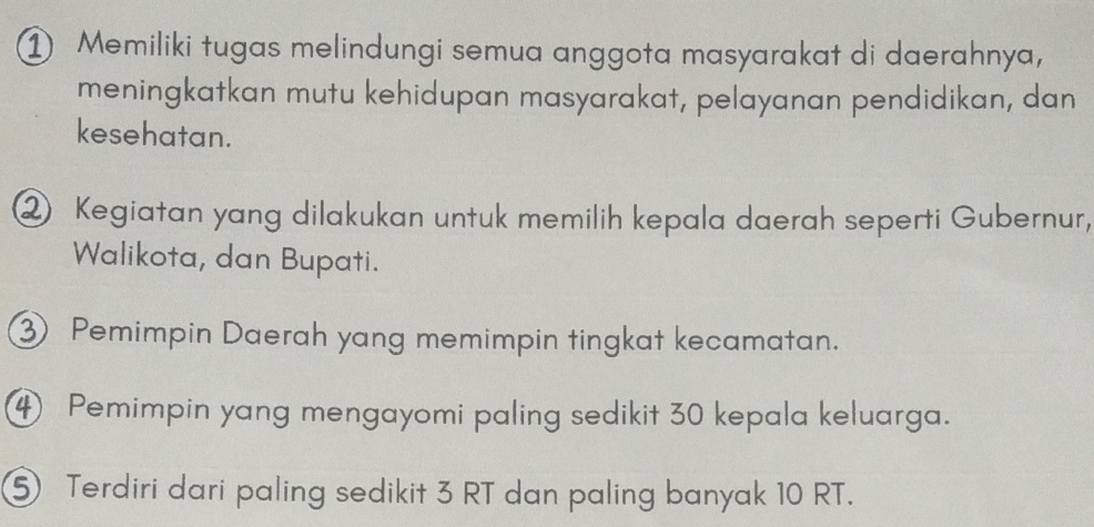 ① Memiliki tugas melindungi semua anggota masyarakat di daerahnya, 
meningkatkan mutu kehidupan masyarakat, pelayanan pendidikan, dan 
kesehatan. 
② Kegiatan yang dilakukan untuk memilih kepala daerah seperti Gubernur, 
Walikota, dan Bupati. 
③ Pemimpin Daerah yang memimpin tingkat kecamatan.
4 Pemimpin yang mengayomi paling sedikit 30 kepala keluarga. 
⑤ Terdiri dari paling sedikit 3 RT dan paling banyak 10 RT.