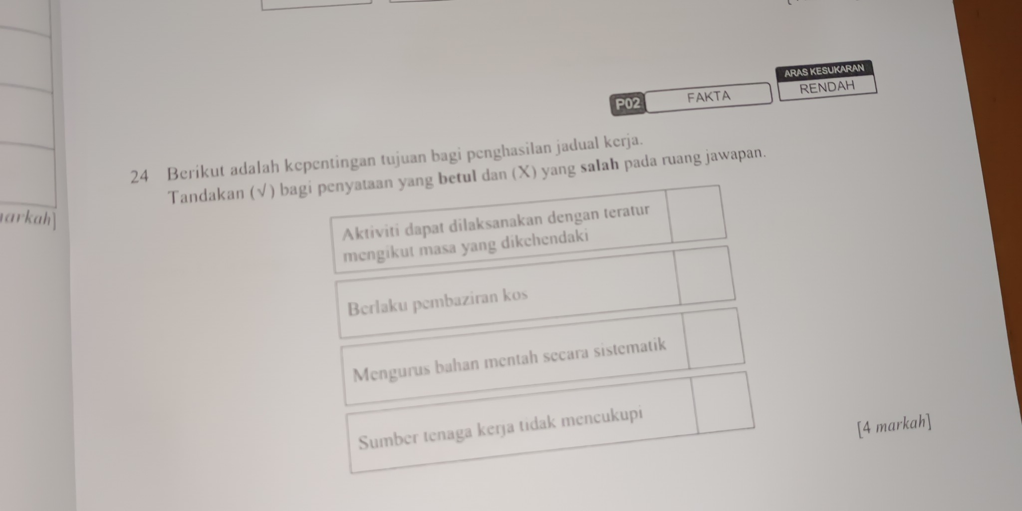 ARAS KESUKARAN
P02 FAKTA RENDAH
24 Berikut adalah kepentingan tujuan bagi penghasilan jadual kerja.
Tandakan (√) bagi penyataan yang betul dan (X) yang salah pada ruang jawapan.
arkah]
Aktiviti dapat dilaksanakan dengan teratur
mengikut masa yang dikchendaki
Berlaku pembaziran kos
Mengurus bahan mentah secara sistematik
[4 markah]
Sumber tenaga kerja tidak mencukupi