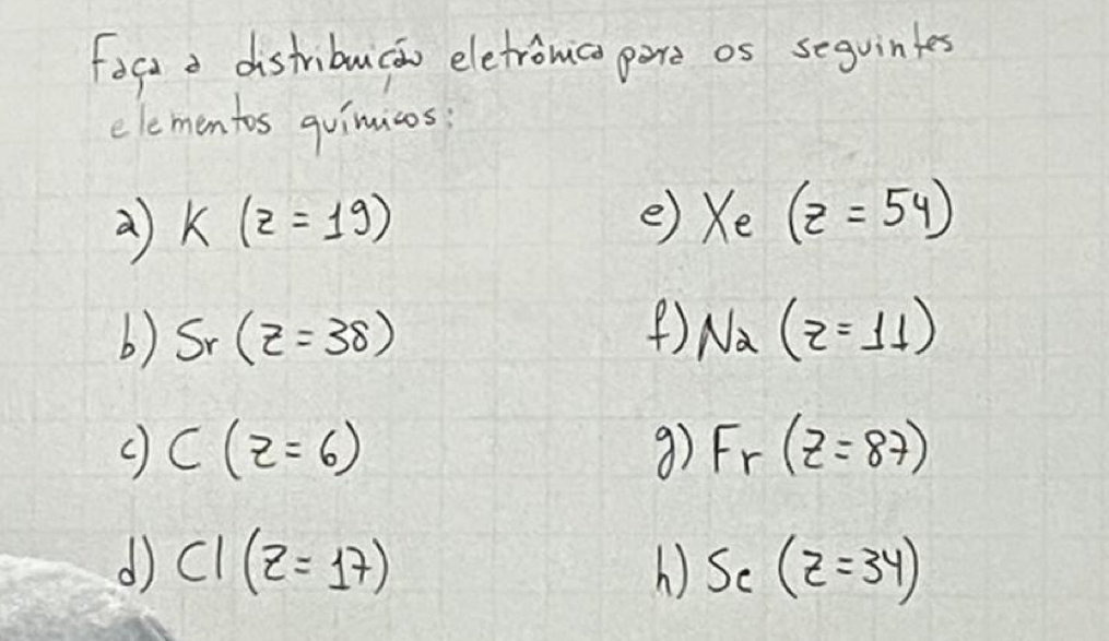 Fogt a distribucao eletronica pore os sequintes 
elementos quimicos
k(z=19)
e) Xe(z=54)
() 
b) S_r(z=38) Na(z=11)
C(z=6)
9) F_r(z=87)
d CI(z=17)
S_c(z=34)