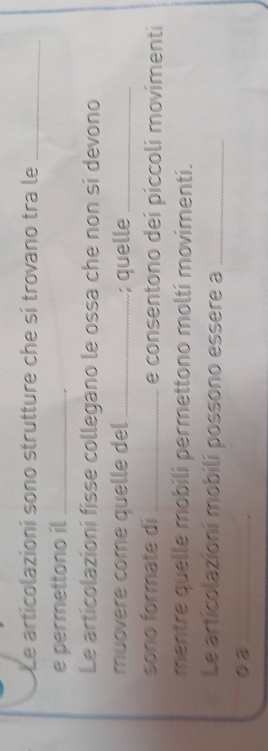 Le articolazioní sono strutture che sí trovano tra le_ 
e permettono il_ 
Le articolazioní fisse collegano le ossa che non si devono 
muovere come quelle del _; quelle_ 
sono formate di_ e consentono dei piccoli movimenti 
mentre quelle mobili permettono molti movimenti. 
Le articolazioni mobilí possono essere a_ 
02_