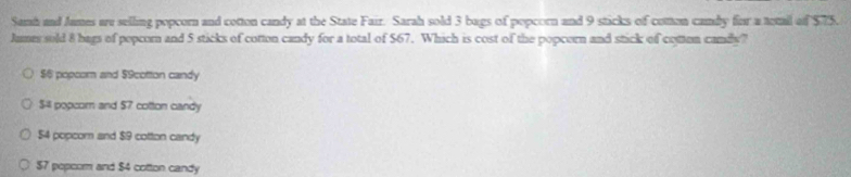 Samh and James are selling popcorn and cotton candy at the State Fair. Sarah sold 3 bags of popcorn and 9 sticks of cotten camby for a totall of $75.
Jumes sold 8 bags of popcor and 5 sticks of cotton candy for a total of $67. Which is cost of the popcorn and stick of cotten candy?
$6 popcor and $9cottion candy
$4 popcor and $7 cotton candy
54 popcom and $9 cotton candy
$7 popcom and $4 cotton candy