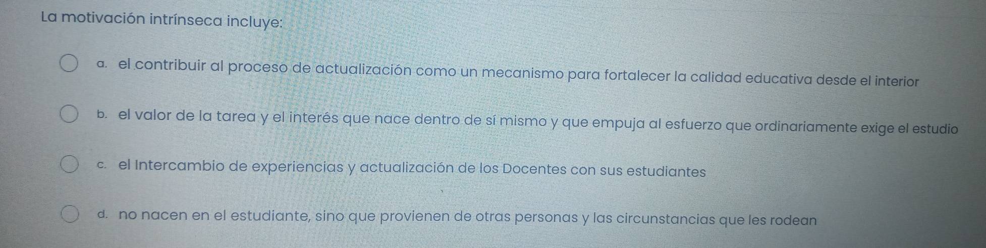 La motivación intrínseca incluye:
a el contribuir al proceso de actualización como un mecanismo para fortalecer la calidad educativa desde el interior
b el valor de la tarea y el interés que nace dentro de sí mismo y que empuja al esfuerzo que ordinariamente exige el estudio
c. el Intercambio de experiencias y actualización de los Docentes con sus estudiantes
d. no nacen en el estudiante, sino que provienen de otras personas y las circunstancias que les rodean