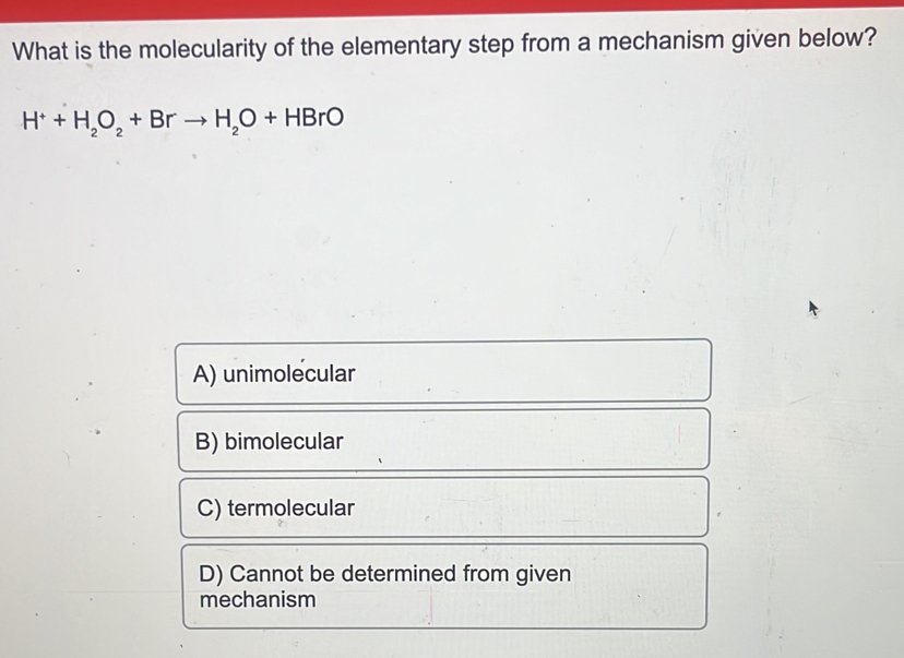 What is the molecularity of the elementary step from a mechanism given below?
H^++H_2O_2+Brto H_2O+HBrO
A) unimolecular
B) bimolecular
C) termolecular
D) Cannot be determined from given
mechanism