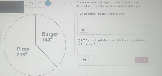 sqrt ±  The school cafeteria surveyed students to see what their 
favorite lunch is, and the results are displayed at the right. 
1) What percent of students prefer burgers? 
Burger
144° 2) If 850 students go to the school, about how many students 
prefer burgers? 
Pizza
216°
Submit