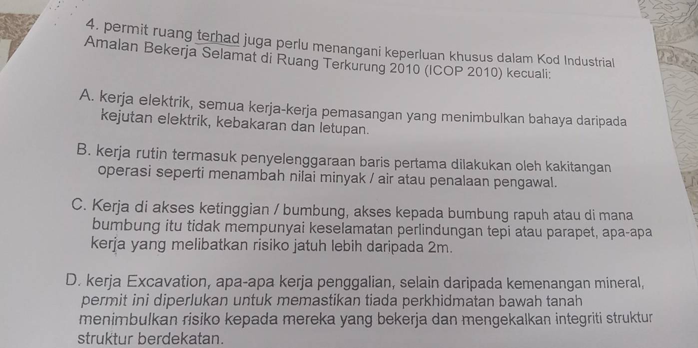 4, permit ruang terhad juga perlu menangani keperluan khusus dalam Kod Industrial
Amalan Bekerja Selamat di Ruang Terkurung 2010 (ICOP 2010) kecuali:
A. kerja elektrik, semua kerja-kerja pemasangan yang menimbulkan bahaya daripada
kejutan elektrik, kebakaran dan letupan.
B. kerja rutin termasuk penyelenggaraan baris pertama dilakukan oleh kakitangan
operasi seperti menambah nilai minyak / air atau penalaan pengawal.
C. Kerja di akses ketinggian / bumbung, akses kepada bumbung rapuh atau di mana
bumbung itu tidak mempunyai keselamatan perlindungan tepi atau parapet, apa-apa
kerja yang melibatkan risiko jatuh lebih daripada 2m.
D. kerja Excavation, apa-apa kerja penggalian, selain daripada kemenangan mineral,
permit ini diperlukan untuk memastikan tiada perkhidmatan bawah tanah
menimbulkan risiko kepada mereka yang bekerja dan mengekalkan integriti struktur
struktur berdekatan.