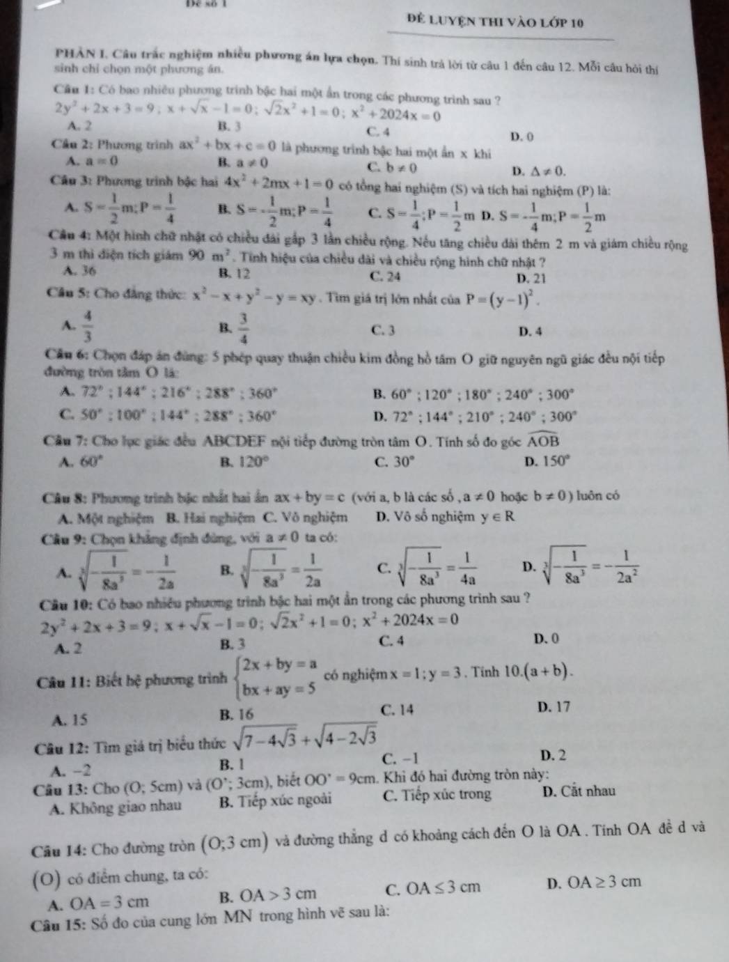 để Luyện thI vào lớp 10
PHAN I. Câu trắc nghiệm nhiều phương án lựa chọn. Thí sinh trả lời từ câu 1 đến câu 12. Mỗi câu hỏi thí
sinh chỉ chọn một phương án.
Cầu 1: Có bao nhiều phương trinh bậc hai một ấn trong các phương trình sau ?
2y^2+2x+3=9;x+sqrt(x)-1=0;sqrt(2)x^2+1=0;x^2+2024x=0
A. 2 B. 3 C. 4 D. 0
Câu 2: Phương trình ax^2+bx+c=0 là phương trình bậc hai một an* khi
A. a=0 B. a!= 0
C. b!= 0 D. △ != 0.
Câu 3: Phương trình bậc hai 4x^2+2mx+1=0 có tổng hai nghiệm (S) và tích hai nghiệm (P) là:
A. S= 1/2 m:P= 1/4  B. S=- 1/2 m;P= 1/4  C. S= 1/4 ;P= 1/2 m D. S=- 1/4 m;P= 1/2 m
Cầu 4: Một hình chữ nhật có chiều đài gấp 3 lần chiều rộng. Nếu tăng chiều đài thêm 2 m và giám chiều rộng
3 m thì diện tích giám 90m^2. Tinh hiệu của chiều dài và chiều rộng hình chữ nhật ?
A. 36 B. 12 C. 24 D. 21
Câu 5: Cho đẳng thức: x^2-x+y^2-y=xy. Tìm giá trị lớn nhất của P=(y-1)^2.
B.
A.  4/3   3/4  C. 3 D. 4
Cầu 6: Chọn đáp án đùng: 5 phép quay thuận chiều kim đồng hồ tâm O giữ nguyên ngũ giác đều nội tiếp
đường tròn tâm O lá:
A. 72°;144°;216°;288°;360° B. 60°;120°;180°;240°;300°
C. 50°:100°:144°:288°:360° D. 72°;144°;210°;240°;300°
Cầu 7: Cho lục giác đều ABCDEF nội tiếp đường tròn tâm O. Tính số đo góc widehat AOB
A. 60° B. 120° C. 30° D. 150°
Câu 8: Phương trình bặc nhất hai ấn ax+by=c (với a, b là các số , a!= 0 hoặc b!= 0) luôn có
A. Một nghiệm B. Hai nghiệm C. Võ nghiệm D. Vô số nghiệm y∈ R
Câu 9: Chọn khảng định đùng, với a!= 0 ta có:
A. sqrt[3](-frac 1)8a^3=- 1/2a  B. sqrt[3](-frac 1)8a^3= 1/2a  C. sqrt[3](-frac 1)8a^3= 1/4a  D. sqrt[3](-frac 1)8a^3=- 1/2a^2 
Cầu 10: Có bao nhiều phương trình bậc hai một ẩn trong các phương trình sau ?
2y^2+2x+3=9;x+sqrt(x)-1=0;sqrt(2)x^2+1=0;x^2+2024x=0
A. 2 B. 3 C. 4 D. 0
* Câu 11: Biết hệ phương trình beginarrayl 2x+by=a bx+ay=5endarray. có nghiệm x=1;y=3 , Tinh 10.(a+b).
A. 15 B. 16 C. 14
D. 17
Câu 12: Tìm giá trị biểu thức sqrt(7-4sqrt 3)+sqrt(4-2sqrt 3)
A. -2 B. l
C. -1 D. 2
Câu 13: Cho (0;5cm) và (O∵ 3cm) ), biết OO'=9cm. * Khi đó hai đường tròn này:
A. Không giao nhau B. Tiếp xúc ngoài C. Tiếp xúc trong D. Cắt nhau
Câu 14: Cho đường tròn (0;3cm) và đường thẳng d có khoảng cách đến O là OA . Tính OA đề d và
(O) có điểm chung, ta có:
A. OA=3cm B. OA>3cm C. OA≤ 3cm D. OA≥ 3cm
Câu 15:So đo của cung lớn MN trong hình vẽ sau là: