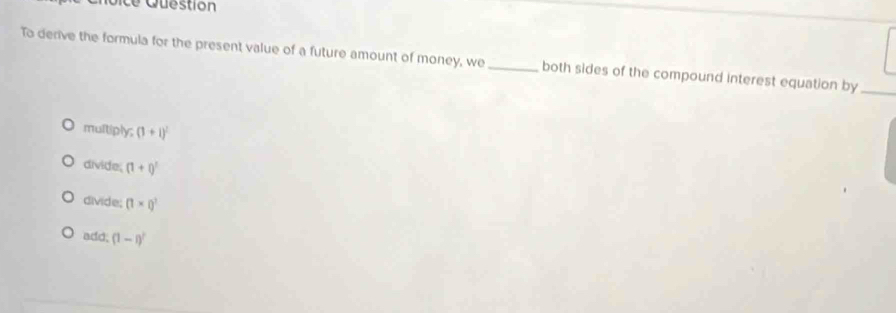 ce Question
To derive the formula for the present value of a future amount of money, we _both sides of the compound interest equation by
multiply; (1+1)^2
divide. (1+i)^3
divide; (1* i)^3
add; (1-i)^2