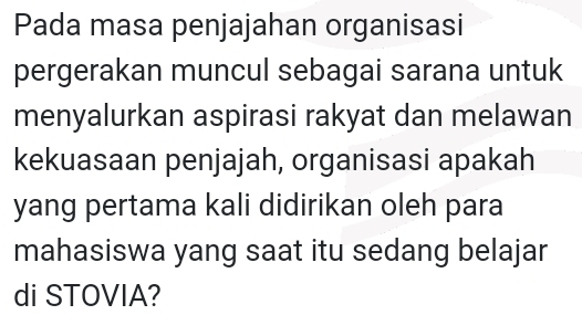 Pada masa penjajahan organisasi 
pergerakan muncul sebagai sarana untuk 
menyalurkan aspirasi rakyat dan melawan 
kekuasaan penjajah, organisasi apakah 
yang pertama kali didirikan oleh para 
mahasiswa yang saat itu sedang belajar 
di STOVIA?