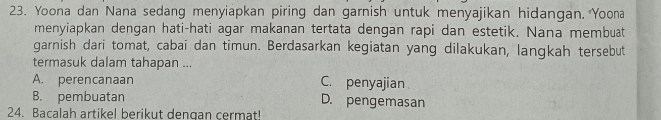 Yoona dan Nana sedang menyiapkan piring dan garnish untuk menyajikan hidangan. Yoona
menyiapkan dengan hati-hati agar makanan tertata dengan rapi dan estetik. Nana membuat
garnish dari tomat, cabai dan timun. Berdasarkan kegiatan yang dilakukan, langkah tersebut
termasuk dalam tahapan ...
A. perencanaan C. penyajian
B. pembuatan D. pengemasan
24. Bacalah artikel berikut dengan cermat!