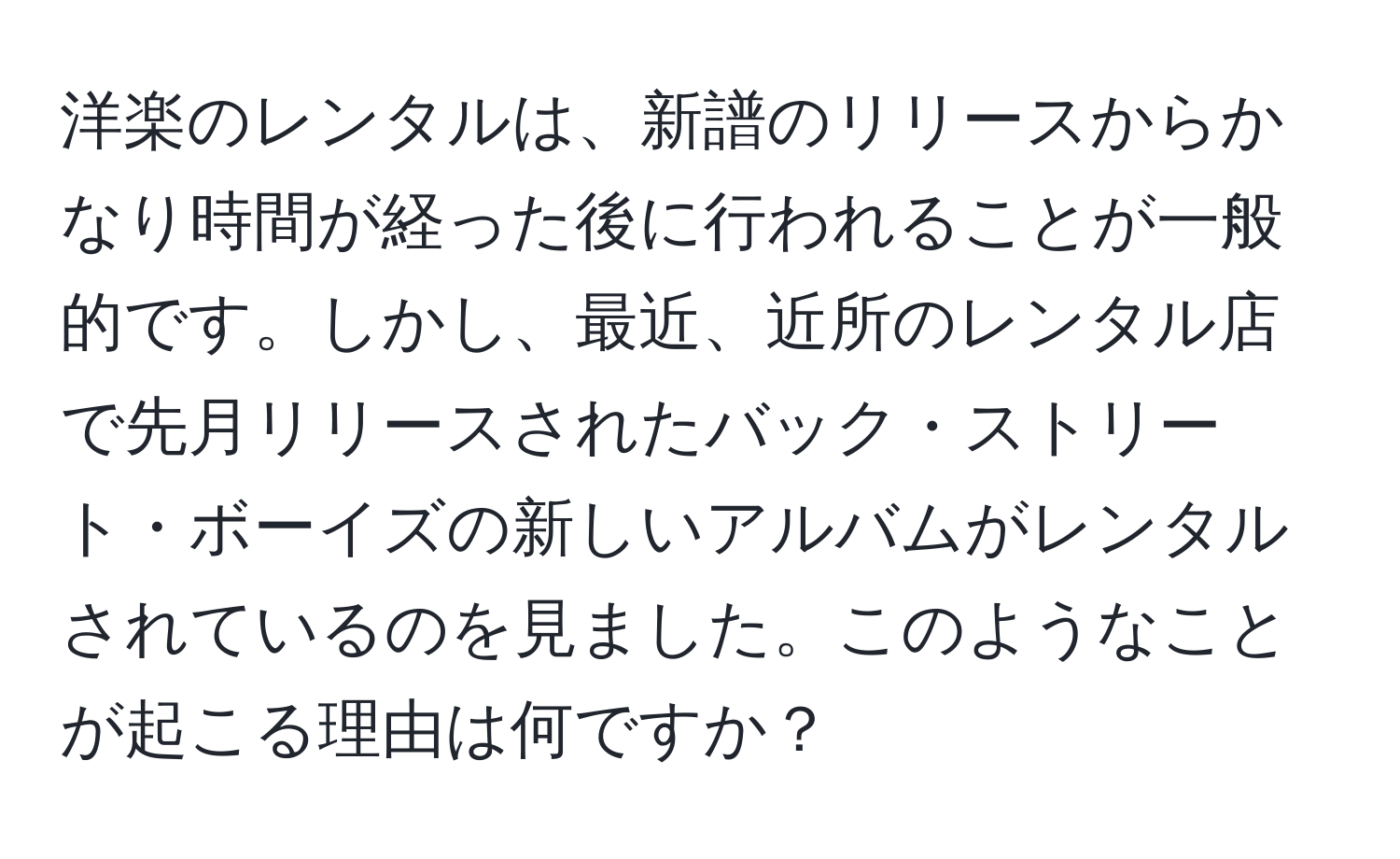 洋楽のレンタルは、新譜のリリースからかなり時間が経った後に行われることが一般的です。しかし、最近、近所のレンタル店で先月リリースされたバック・ストリート・ボーイズの新しいアルバムがレンタルされているのを見ました。このようなことが起こる理由は何ですか？