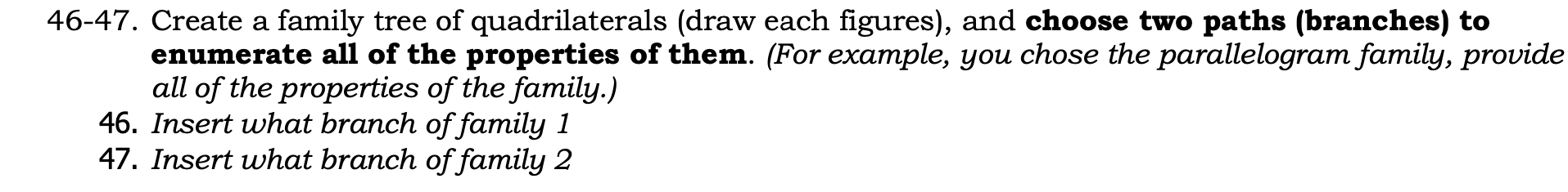 46-47. Create a family tree of quadrilaterals (draw each figures), and choose two paths (branches) to 
enumerate all of the properties of them. (For example, you chose the parallelogram family, provide 
all of the properties of the family.) 
46. Insert what branch of family 1 
47. Insert what branch of family 2