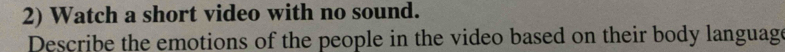 Watch a short video with no sound. 
Describe the emotions of the people in the video based on their body language