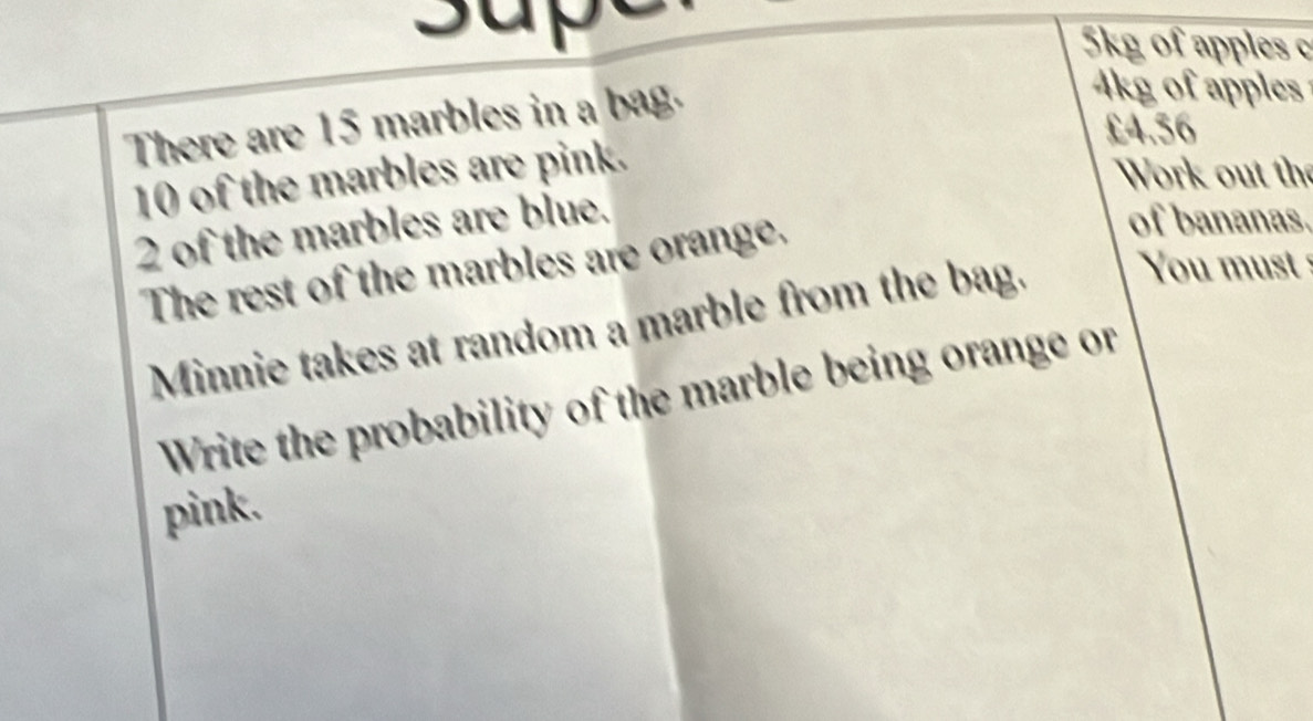 supy 5kg of apples c 
There are 15 marbles in a bag.
kg of apples
£4.56
10 of the marbles are pink. 
Work out the
2 of the marbles are blue. 
The rest of the marbles are orange. 
of bananas. 
Minnie takes at random a marble from the bag. You must 
Write the probability of the marble being orange or 
pink.