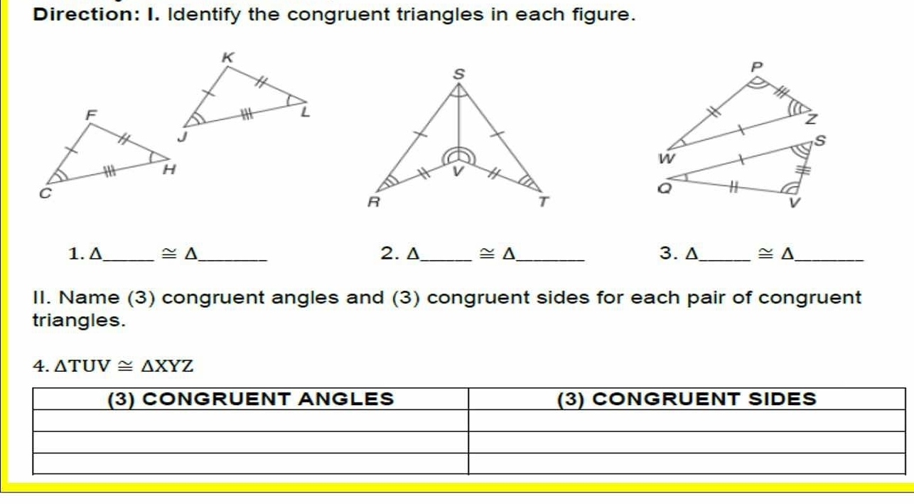 Direction: I. Identify the congruent triangles in each figure.
s
V
R
T
1. Δ_  ≌ △ _ 2. Δ_  ≌ △ _ 3. Δ_  ≌ △ _ 
II. Name (3) congruent angles and (3) congruent sides for each pair of congruent 
triangles. 
4. △ TUV≌ △ XYZ