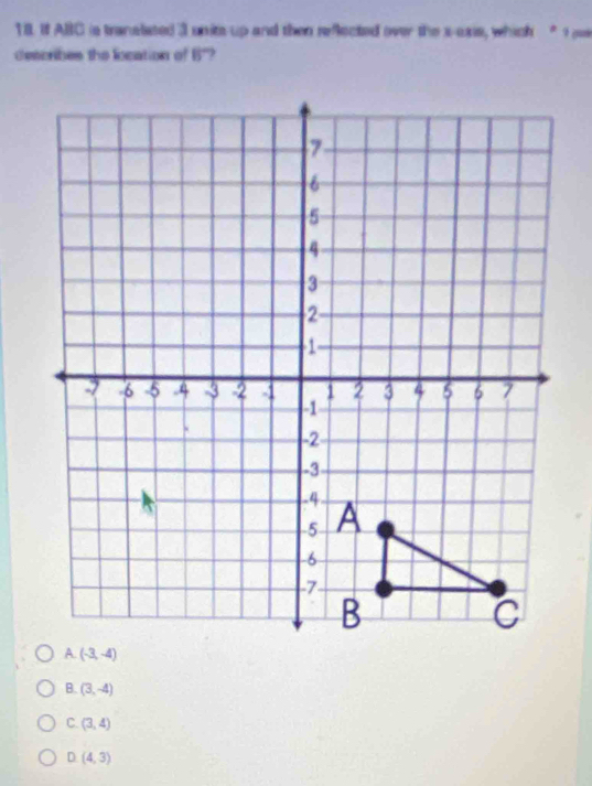 1IL If ABC is tranalated 3 unite up and then reflected over the s-axis, which " 9 pas
describes the liocation of 8°
(3,-4)
C. (3,4)
D (4,3)