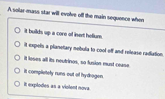 A solar-mass star will evolve off the main sequence when
it builds up a core of inert helium.
it expels a planetary nebula to cool off and release radiation.
it loses all its neutrinos, so fusion must cease.
it completely runs out of hydrogen.
it explodes as a violent nova.