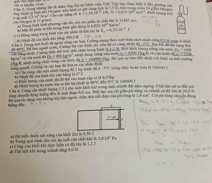 giác hơi bàm vào, từ
với vi khuẩn, virus
Câu 2, Trong những lần đi thăm ông ổm tại bệnh viện Việt Tiệp bạn Nam thấy ở đầu giường của
ông minh có bình khí Oxygen, trên bình có ghi dung tích là 7,5 lít, bên trong chứa 24 g khi Oxygen
ở áp suất 2,5.10^5N/m^2 Cho các hằng số: k=1,38.10^(-23)J/K;N=6,023.10^(23)mol^(-1). Khối lượng mol
của Oxygen là 32 g/mol.
a) Trung bình bình phương vận tốc của các phần tử chất khí là 23447 m/s
b) Mật độ phân tử khí trong bình gần đúng là 6,023.10^(25)hat/m^3
c) Động năng trung bình của các phân tứ khí ôxi là E_d=6,23.10^(-21)J O2
d) Nhiệt độ của khối khí bằng 500,9 K
Cầu 3. Trong một buổi dã ngoại cùng các bạn, Cường mang theo một bình cách nhiệt chứa 0,5 lit nước ở nhiệ
căn bằng nhiệt, Cường thấy thể tích chất chứa trong bình là 1,2 lít, Biết khối lượng riêng của nước d080°C C Để làm nguội nước, Cường thả vào bình các viên đá có cùng nhiệt dpartial -5-5°C. Sau khi đã đạt trạng thái
D_n=1000
kg/m^3 và của nước đá _ D_d=900kg/m^3 , nhiệt dung riêng của nước c_n=4200 J/kg.K và của nước d_ overline Ac_4=2100
J/kg.K, nhiệt nóng chây riêng của nước đá lambda =340000 J/kg. Bỏ qua sự trao đổi nhiệt với bình và môi trường
xung quanh. Cường và các bạn đã đưa ra các nhận định: nóng chảy hoàn toàn là 350500 J
a) Cần cung cấp một nhiệt lượng đề 1 kg nước đá ở -5°C
b) Nhiệt độ của binh khi cân bằng là 0°C
c) Khối lượng của nước đã đã thả vào bình xắp xỉ là 0,37kg đến 0°C là 168000 J
d) Nhiệt lượng do nước tỏa ra khi hạ nhiệt từ 80°C
Câu 4. Cung cấp nhiệt lượng 1,5 J cho một khối khí trong một xilanh đặt năm ngang. Chất khí nở ra đảy pit-
tông chuyển động thăng đều đi một đoạn 6,0 cm. Biết lực ma sát giữa pit-tông và xilanh có độ lớn là 20,0 N.
Bỏ qua tác dụng của không khí bên ngoài, diện tích tiết diện của pít-tông là 1,0cm^2. Coi pít-tông chuyện động
thẳng đều.
a) Độ biến thiên nội năng của khối khí là 0,50 J
b) Trong quá trình dãn nở, áp suất của chất khí là 2,0.10^5Pa
c) Công của khối khí thực hiện có độ lớn là 1,2 J
d) Thể tích khí trong xilanh tăng 6,0 lít