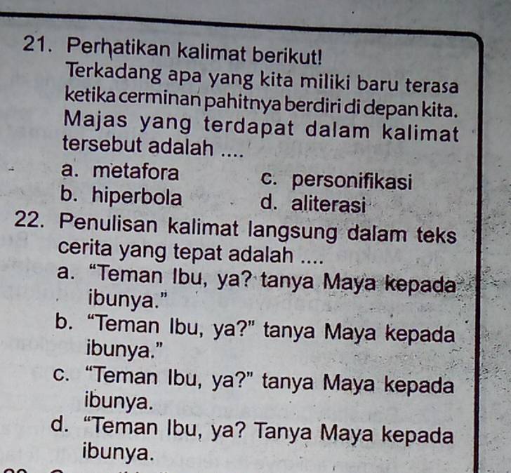 Perhatikan kalimat berikut!
Terkadang apa yang kita miliki baru terasa
ketika cerminan pahitnya berdiri di depan kita.
Majas yang terdapat dalam kalimat
tersebut adalah ....
a. metafora c. personifikasi
b. hiperbola d. aliterasi
22. Penulisan kalimat langsung dalam teks
cerita yang tepat adalah ....
a. “Teman Ibu, ya? tanya Maya kepada
ibunya."
b. “Teman Ibu, ya?” tanya Maya kepada
ibunya.”
c. “Teman Ibu, ya?” tanya Maya kepada
ibunya.
d. “Teman Ibu, ya? Tanya Maya kepada
ibunya.