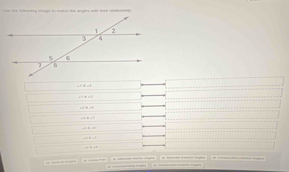 Use the following Image to match the angles with their relationship.
∠ 1 angle4
∠ 1 angle2
∠ 3 angle6
∠ 2 angle7
∠ 4∠ 6
∠ 3 angle7
∠ 2∠ 8
# Vertical Angles ss Linear Pair :: Alternate Interior Angles #: Altemate Exterior Angles # Consecutive Interior Angles
:: Corresponding Angles # Consecutive Exterior Angles