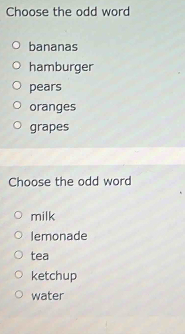 Choose the odd word
bananas
hamburger
pears
oranges
grapes
Choose the odd word
milk
lemonade
tea
ketchup
water