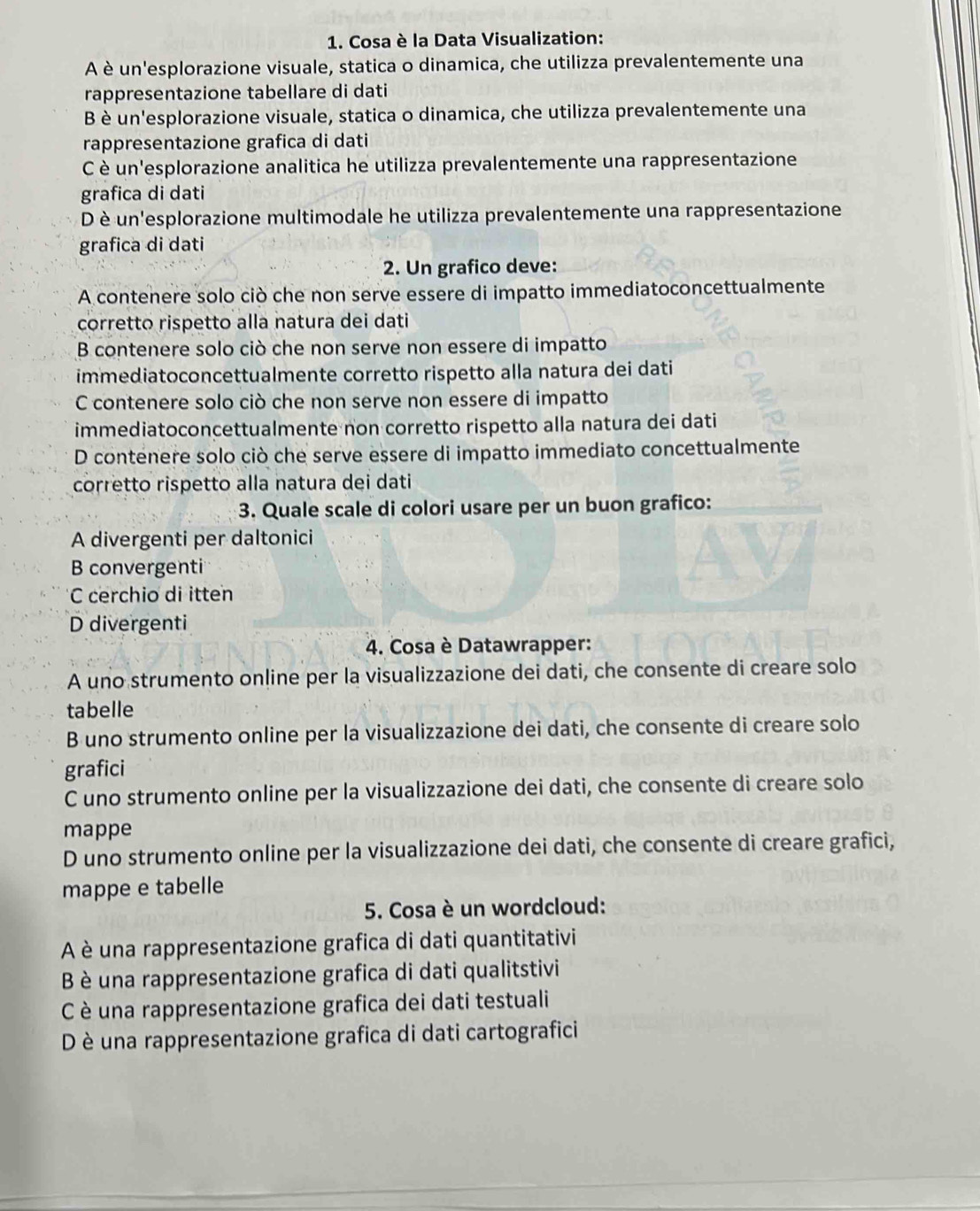 Cosa è la Data Visualization:
A è un'esplorazione visuale, statica o dinamica, che utilizza prevalentemente una
rappresentazione tabellare di dati
B è un'esplorazione visuale, statica o dinamica, che utilizza prevalentemente una
rappresentazione grafica di dati
C è un'esplorazione analitica he utilizza prevalentemente una rappresentazione
grafica di dati
D è un'esplorazione multimodale he utilizza prevalentemente una rappresentazione
grafica di dati
2. Un grafico deve:
A contenere solo ciò che non serve essere di impatto immediatoconcettualmente
corretto rispetto alla natura dei dati
B contenere solo ciò che non serve non essere di impatto
immediatoconcettualmente corretto rispetto alla natura dei dati
C contenere solo ciò che non serve non essere di impatto
immediatoconcettualmente non corretto rispetto alla natura dei dati
D contenere solo ciò che serve essere di impatto immediato concettualmente
corretto rispetto alla natura dei dati
3. Quale scale di colori usare per un buon grafico:
A divergenti per daltonici
B convergenti
C cerchio di itten
D divergenti
4. Cosa è Datawrapper:
A uno strumento online per la visualizzazione dei dati, che consente di creare solo
tabelle
B uno strumento online per la visualizzazione dei dati, che consente di creare solo
grafici
C uno strumento online per la visualizzazione dei dati, che consente di creare solo
mappe
D uno strumento online per la visualizzazione dei dati, che consente di creare grafici,
mappe e tabelle
5. Cosa è un wordcloud:
A è una rappresentazione grafica di dati quantitativi
B è una rappresentazione grafica di dati qualitstivi
C è una rappresentazione grafica dei dati testuali
D è una rappresentazione grafica di dati cartografici