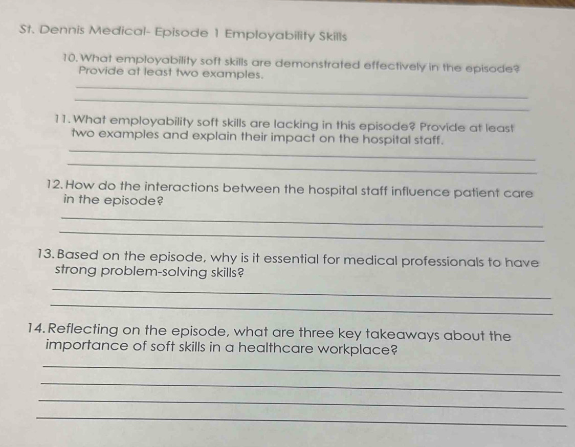 St. Dennis Medical- Episode 1 Employability Skills 
10. What employability soft skills are demonstrated effectively in the episode? 
Provide at least two examples. 
_ 
_ 
11. What employability soft skills are lacking in this episode? Provide at least 
_ 
two examples and explain their impact on the hospital staff. 
_ 
12. How do the interactions between the hospital staff influence patient care 
in the episode? 
_ 
_ 
13. Based on the episode, why is it essential for medical professionals to have 
strong problem-solving skills? 
_ 
_ 
14.Reflecting on the episode, what are three key takeaways about the 
importance of soft skills in a healthcare workplace? 
_ 
_ 
_ 
_