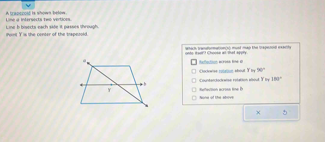 A trapezoid is shown below.
Line a intersects two vertices.
Line b bisects each side it passes through.
Point Y is the center of the trapezoid.
Which transformation(s) must map the trapezoid exactly
onto itself? Choose all that apply.
Reflection across line a
Clockwise rotation about Yby 90°
Counterclockwise rotation about Y by 180°
Reflection across line b
None of the above
×