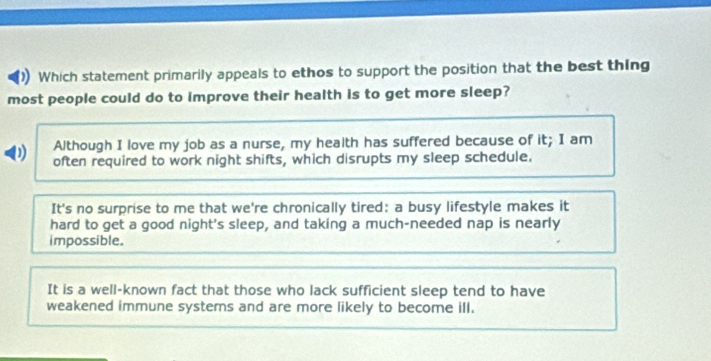 Which statement primarily appeals to ethos to support the position that the best thing
most people could do to improve their health is to get more sleep?
Although I love my job as a nurse, my health has suffered because of it; I am
D often required to work night shifts, which disrupts my sleep schedule.
It's no surprise to me that we're chronically tired: a busy lifestyle makes it
hard to get a good night's sleep, and taking a much-needed nap is nearly
impossible.
It is a well-known fact that those who lack sufficient sleep tend to have
weakened immune systems and are more likely to become ill.