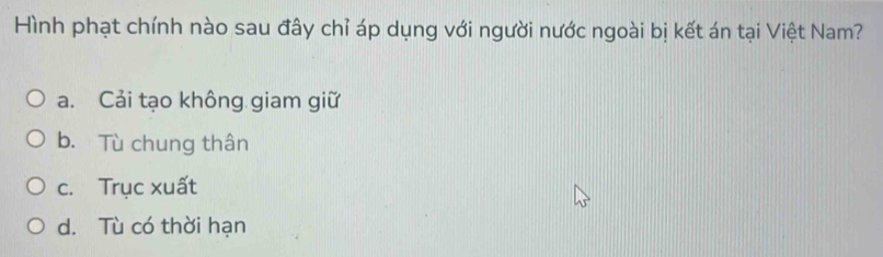 Hình phạt chính nào sau đây chỉ áp dụng với người nước ngoài bị kết án tại Việt Nam?
a. Cải tạo không giam giữ
b. Tù chung thân
c. Trục xuất
d. Tù có thời hạn