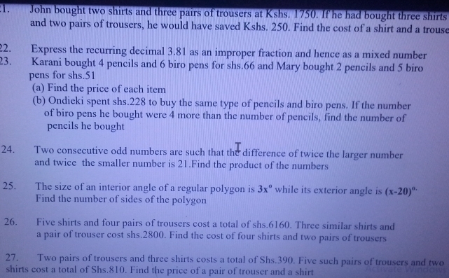 John bought two shirts and three pairs of trousers at Kshs. 1750. If he had bought three shirts 
and two pairs of trousers, he would have saved Kshs. 250. Find the cost of a shirt and a trouse 
22. Express the recurring decimal 3.81 as an improper fraction and hence as a mixed number 
23. Karani bought 4 pencils and 6 biro pens for shs.66 and Mary bought 2 pencils and 5 biro 
pens for shs. 51
(a) Find the price of each item 
(b) Ondieki spent shs. 228 to buy the same type of pencils and biro pens. If the number 
of biro pens he bought were 4 more than the number of pencils, find the number of 
pencils he bought 
24. Two consecutive odd numbers are such that the difference of twice the larger number 
and twice the smaller number is 21.Find the product of the numbers 
25. The size of an interior angle of a regular polygon is 3x° while its exterior angle is (x-20)^circ .
Find the number of sides of the polygon 
26. Five shirts and four pairs of trousers cost a total of shs.6160. Three similar shirts and 
a pair of trouser cost shs. 2800. Find the cost of four shirts and two pairs of trousers 
27. Two pairs of trousers and three shirts costs a total of Shs. 390. Five such pairs of trousers and two 
shirts cost a total of Shs.810. Find the price of a pair of trouser and a shirt