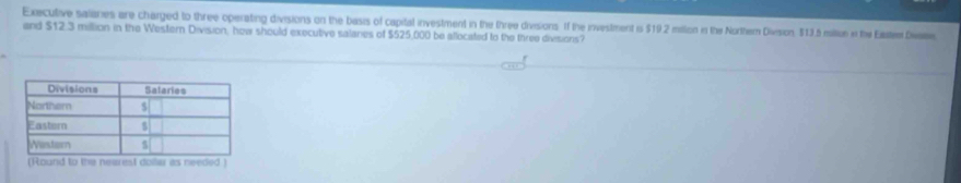 Executive salanes are charged to three operating divisions on the basis of capital investment in the three divsions. If the investment is $19.2 mition in the Norther Divesion, $13.5 miliu i the Eatem Dwre 
and $12.3 million in the Western Division, how should executive salares of $525,000 be allocated to the three divisions? 
(Round to the nearest doller as needed )