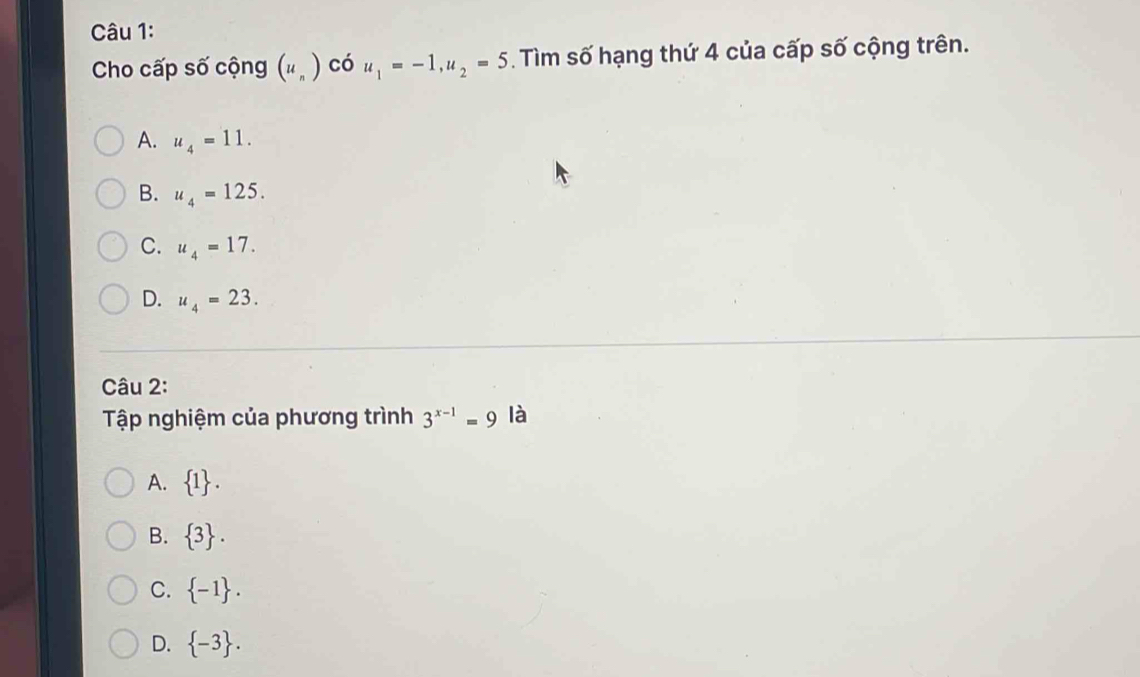 Cho cấp số cộng (u_n) có u_1=-1, u_2=5. Tìm số hạng thứ 4 của cấp số cộng trên.
.C
A. u_4=11.
B. u_4=125.
C. u_4=17.
D. u_4=23. 
Câu 2:
Tập nghiệm của phương trình 3^(x-1)=9 là
A.  1.
B.  3.
C.  -1.
D.  -3.