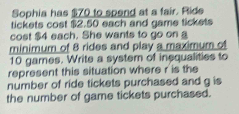 Sophia has $70 to spend at a fair. Ride 
tickets cost $2.50 each and game tickets 
cost $4 each. She wants to go on 
minimum of 8 rides and play a maximum of
10 games. Write a system of inequalities to 
represent this situation where r is the 
number of ride tickets purchased and g is 
the number of game tickets purchased.