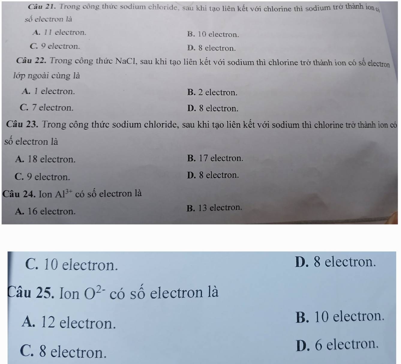 Trong công thức sodium chloride, sau khi tạo liên kết với chlorine thì sodium trở thành ion 
số electron là
A. 11 electron. B. 10 electron.
C. 9 electron. D. 8 electron.
Câu 22. Trong công thức NaCl, sau khi tạo liên kết với sodium thì chlorine trở thành ion có số electron
lớp ngoài cùng là
A. 1 electron. B. 2 electron.
C. 7 electron. D. 8 electron.
Câu 23. Trong công thức sodium chloride, sau khi tạo liên kết với sodium thì chlorine trở thành ion có
số electron là
A. 18 electron. B. 17 electron.
C. 9 electron. D. 8 electron.
Câu 24. Ion Al^(3+) có số electron là
A. 16 electron. B. 13 electron.
C. 10 electron.
D. 8 electron.
Câu 25. Ion O^(2-) có số electron là
A. 12 electron. B. 10 electron.
C. 8 electron. D. 6 electron.