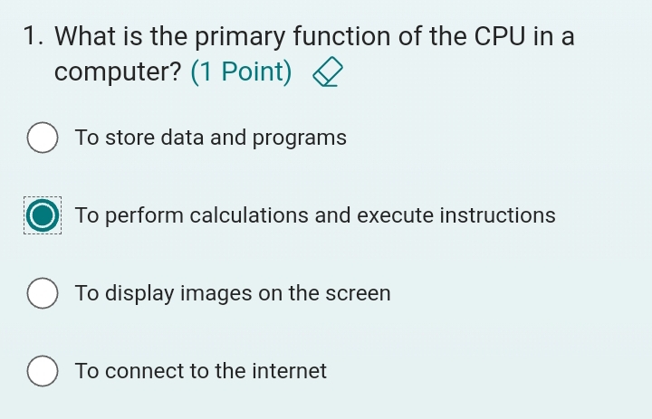 What is the primary function of the CPU in a
computer? (1 Point)
To store data and programs
To perform calculations and execute instructions
To display images on the screen
To connect to the internet