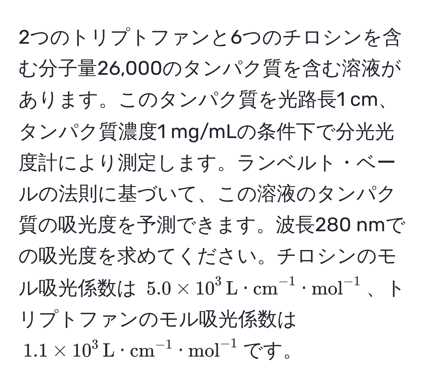 2つのトリプトファンと6つのチロシンを含む分子量26,000のタンパク質を含む溶液があります。このタンパク質を光路長1 cm、タンパク質濃度1 mg/mLの条件下で分光光度計により測定します。ランベルト・ベールの法則に基づいて、この溶液のタンパク質の吸光度を予測できます。波長280 nmでの吸光度を求めてください。チロシンのモル吸光係数は $5.0 * 10^(3 , L) · (cm)^(-1) · (mol)^(-1)$、トリプトファンのモル吸光係数は $1.1 * 10^(3 , L) · (cm)^(-1) · (mol)^(-1)$です。