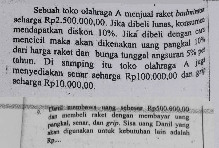 Sebuah toko olahraga A menjual raket bodminto 
seharga Rp2.500.000,00. Jika dibeli lunas, konsumen 
mendapatkan diskon 10%. Jika dibeli dengan can 
mencicil maka akan dikenakan uang pangkal 10%
dari harga raket dan bunga tunggal angsuran 5% pr 
tahun. Di samping itu toko olahraga A juga 
menyediakan senar seharga Rp100.000,00 dan gr 
seharga Rp10.000,00. 
o. 
psnt membawa uang sebesar, Rp500.000,00
dan membeli raket dengan membayar uang 
pangkal, senar, dan grip. Sisa uang Danil yang 
akan digunakan untuk kebutuhan lain adalah 
Rp....