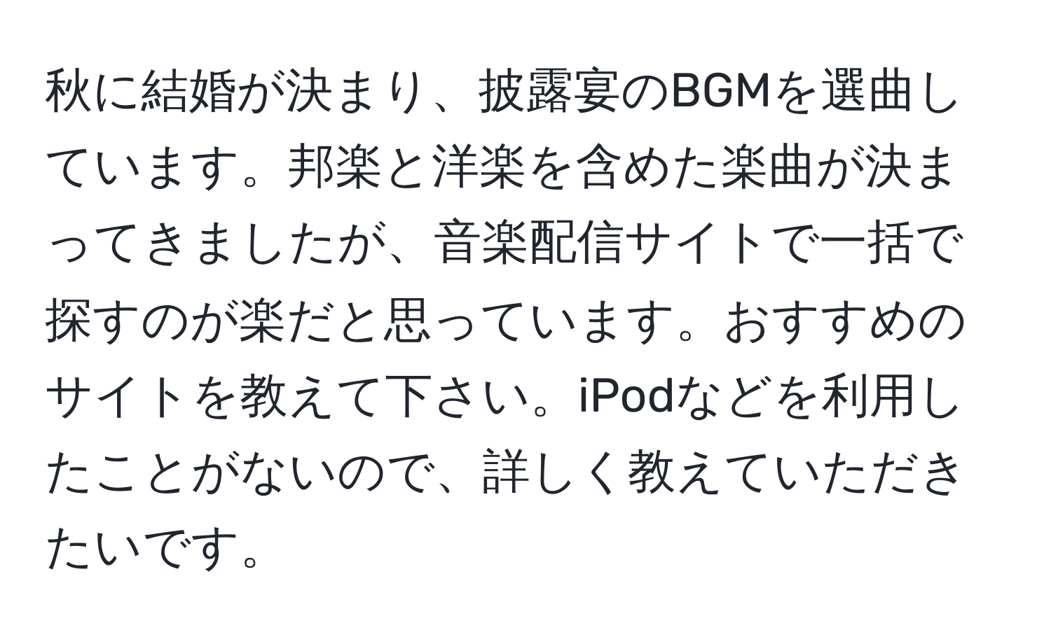 秋に結婚が決まり、披露宴のBGMを選曲しています。邦楽と洋楽を含めた楽曲が決まってきましたが、音楽配信サイトで一括で探すのが楽だと思っています。おすすめのサイトを教えて下さい。iPodなどを利用したことがないので、詳しく教えていただきたいです。