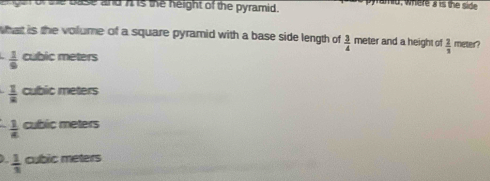 gen of she base and n is the neight of the pyramid.
amd, where a is the side
what is the volume of a square pyramid with a base side length of  3/4  meter and a height of  2/3  meter?
 1/9  cubic meters
 1/8  cubic meters
 1/8  cublic meters
 1/3  cubic meters