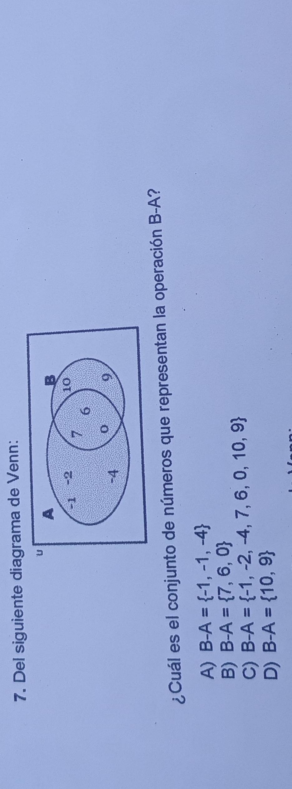 Del siguiente diagrama de Venn:
U A
B
-1 -2
10
7 6
-4
0 9
¿Cuál es el conjunto de números que representan la operación B-A?
A) B-A= -1,-1,-4
B) B-A= 7,6,0
C) B-A= -1,-2,-4,7,6,0,10,9
D) B-A= 10,9