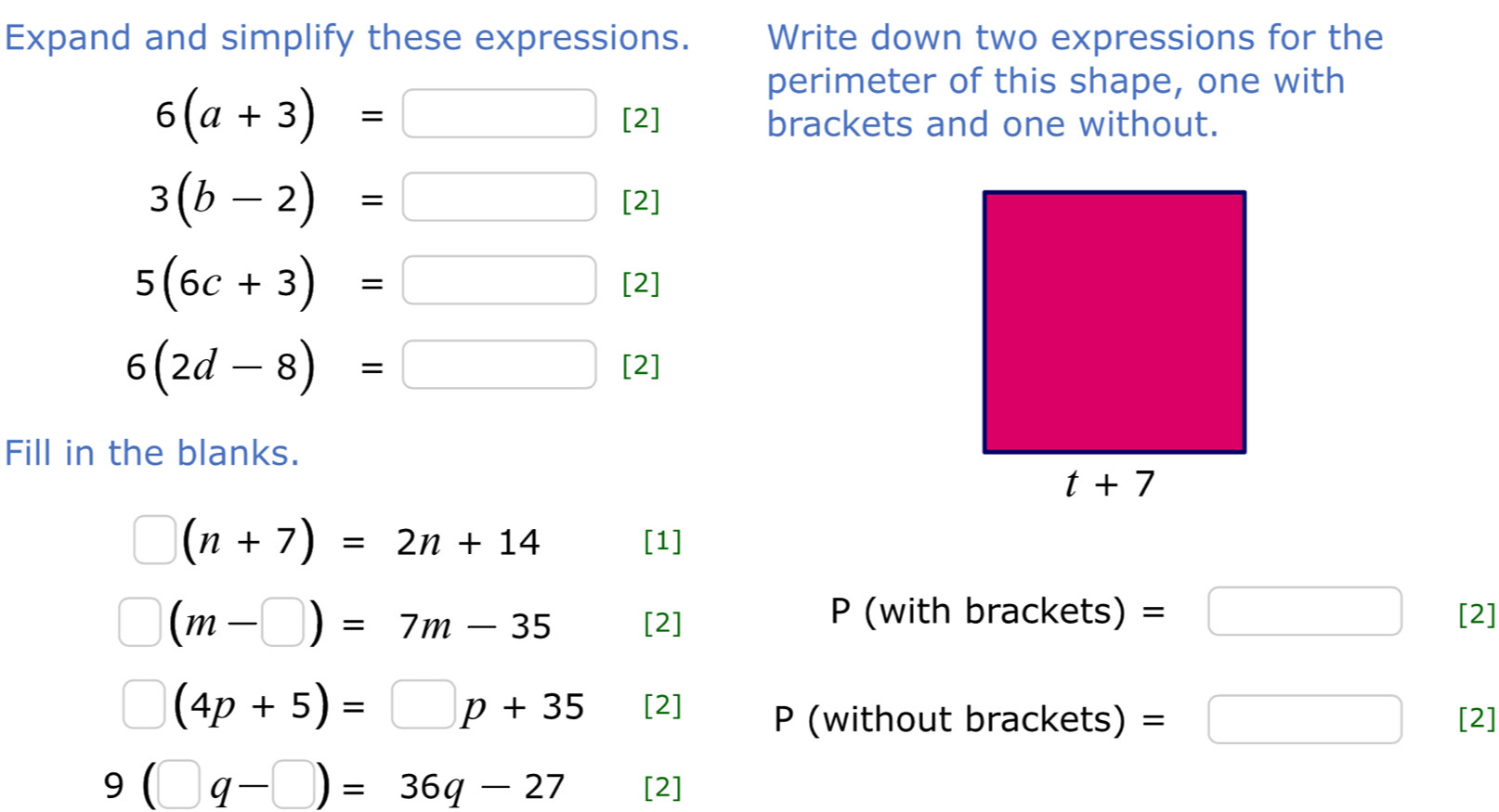 Expand and simplify these expressions. Write down two expressions for the
perimeter of this shape, one with
6(a+3)=□ [2] brackets and one without.
3(b-2)=□ [2]
5(6c+3)=□ [2]
6(2d-8)=□ [2]
Fill in the blanks.
□ (n+7)=2n+14 [1]
(m-□ )=7m-35 [2]
P (with brackets) =□ [2]
(4p+5)=□ p+35 [2] P (without brackets) =□ [2]
9(□ q-□ )=36q-27 [2]