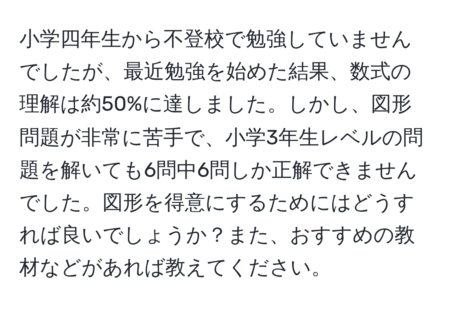 小学四年生から不登校で勉強していませんでしたが、最近勉強を始めた結果、数式の理解は約50%に達しました。しかし、図形問題が非常に苦手で、小学3年生レベルの問題を解いても6問中6問しか正解できませんでした。図形を得意にするためにはどうすれば良いでしょうか？また、おすすめの教材などがあれば教えてください。