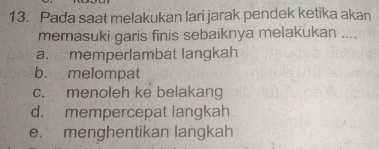 Pada saat melakukan lari jarak pendek ketika akan
memasuki garis finis sebaiknya melakukan ....
a. memperlambat langkah
b. melompat
c. menoleh ke belakang
d. mempercepat langkah
e. menghentikan langkah